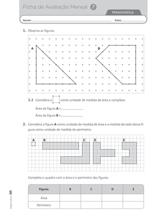 Nome: Data:
Matemática
Ficha de Avaliação Mensal 7
EdiçõesGailivro
Área
Perímetro
Figuras B C D E
1. Observa as figuras.
Área da figura A =
Área da figura B =
2. Considera a figura A como unidade de medida de área e a medida do lado dessa fi-
gura como unidade de medida de perímetro.
Completa o quadro com a área e o perímetro das figuras.
1.1 Considera o como unidade de medida de àrea e completa:
A B
A B C D E
•
••
•
 