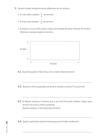 EdiçõesGailivro
5. Quatro irmãos herdaram partes diferentes de um terreno.
• O mais velho recebeu do terreno.
• O mais novo recebeu do terreno.
• À Leonor e à sua irmã coube a cada uma metade da parte restante do terreno
Observa a representação do terreno.
6.1 Qual dos quatro irmãos ficou com a maior área de terreno?
6.2 Quantos metros quadrados de terreno recebeu a Leonor? E a sua irmã?
6.3 O Miguel comprou o terreno que a sua irmã Fernanda recebeu. Pagou pelo
terreno 26 euros o metro quadrado.
Quanto recebeu a Fernanda pelo terreno?
6.4 Qual é o perímetro total do terreno que os 4 irmãos receberam?
60 dam
30 dam
1
4
1
3
 