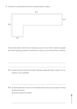 EdiçõesGailivro
7. O André é o proprietário do terreno representado na figura.
Ele pretende vedar o terreno com rede que custa 6 euros o metro. Quanto vai pagar
pela rede? Explica por palavras, desenhos ou cálculos, como descobriste a resposta.
7.1 Calcula a área do terreno do André. Atenção, podes decompor a figura num re-
tângulo e num quadrado.
7.2 O André pretende construir uma moradia neste terreno, que ocupará um terço
da área do terreno.
Qual será a área da moradia?
45 m
10 m
10 m
20 m
 