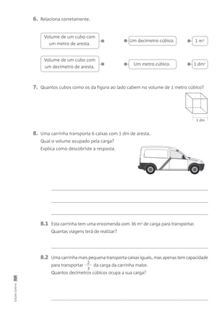 8.1 Esta carrinha tem uma encomenda com 36 m2
de carga para transportar.
Quantas viagens terá de realizar?
8.2 Uma carrinha mais pequena transporta caixas iguais, mas apenas tem capacidade
para transportar da carga da carrinha maior.
Quantos decímetros cúbicos ocupa a sua carga?
2
3
EdiçõesGailivro
6. Relaciona corretamente.
•
Volume de um cubo com
um metro de aresta. •Um decímetro cúbico.
• 1 m3
• Um metro cúbico.
• 1 dm3
1 dm
•
Volume de um cubo com
um decímetro de aresta.
7. Quantos cubos como os da figura ao lado cabem no volume de 1 metro cúbico?
8. Uma carrinha transporta 6 caixas com 1 dm de aresta.
Qual o volume ocupado pela carga?
Explica como descobriste a resposta.
 