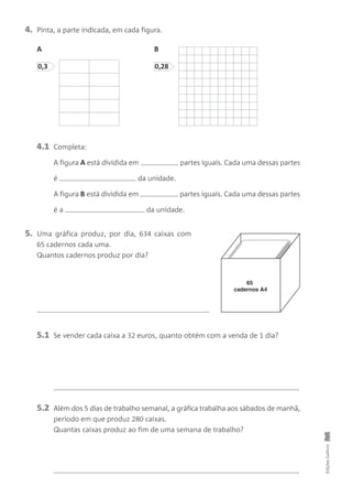 4. Pinta, a parte indicada, em cada figura.
A B
EdiçõesGailivro
0,3 0,28
4.1 Completa:
A figura A está dividida em partes iguais. Cada uma dessas partes
é da unidade.
A figura B está dividida em partes iguais. Cada uma dessas partes
é a da unidade.
5. Uma gráfica produz, por dia, 634 caixas com
65 cadernos cada uma.
Quantos cadernos produz por dia?
5.1 Se vender cada caixa a 32 euros, quanto obtém com a venda de 1 dia?
5.2 Além dos 5 dias de trabalho semanal, a gráfica trabalha aos sábados de manhã,
período em que produz 280 caixas.
Quantas caixas produz ao fim de uma semana de trabalho?
65
cadernos A4
 