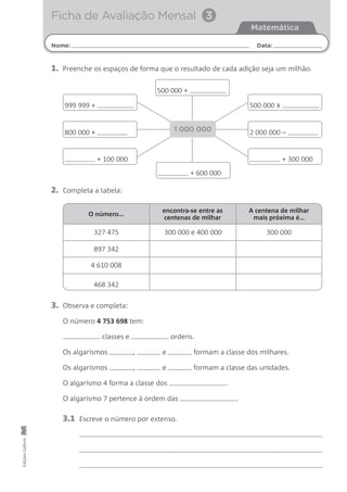 O número…
327 475 300 000 e 400 000 300 000
897 342
4 610 008
468 342
encontra-se entre as
centenas de milhar
A centena de milhar
mais próxima é…
Nome: Data:
Matemática
Ficha de Avaliação Mensal 3
EdiçõesGailivro
1. Preenche os espaços de forma que o resultado de cada adição seja um milhão.
2. Completa a tabela:
3. Observa e completa:
O número 4 753 698 tem:
classes e ordens.
Os algarismos , e formam a classe dos milhares.
Os algarismos , e formam a classe das unidades.
O algarismo 4 forma a classe dos .
O algarismo 7 pertence à ordem das .
3.1 Escreve o número por extenso.
500 000 x
500 000 +
+ 300 000
+ 600 000
2 000 000 –
999 999 +
+ 100 000
800 000 + 1 000 000
 
