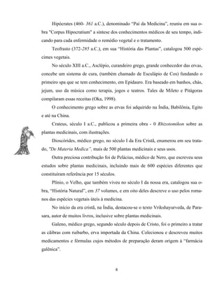 Hipócrates (460- 361 a.C.), denominado “Pai da Medicina”, reuniu em sua o-
bra "Corpus Hipocratium" a síntese dos conhecimentos médicos de seu tempo, indi-
cando para cada enfermidade o remédio vegetal e o tratamento.
Teofrasto (372-285 a.C.), em sua “História das Plantas”, catalogou 500 espé-
cimes vegetais.
No século XIII a.C., Asclépio, curandeiro grego, grande conhecedor das ervas,
concebe um sistema de cura, (também chamado de Esculápio de Cos) fundando o
primeiro spa que se tem conhecimento, em Epidauro. Era baseado em banhos, chás,
jejum, uso da música como terapia, jogos e teatros. Tales de Mileto e Pitágoras
compilaram essas receitas (Oka, 1998).
O conhecimento grego sobre as ervas foi adquirido na Índia, Babilônia, Egito
e até na China.
Crateus, século I a.C., publicou a primeira obra - 0 Rhizotomikon sobre as
plantas medicinais, com ilustrações.
Dioscórides, médico grego, no século I da Era Cristã, enumerou em seu trata-
do, "De Materia Medica”, mais de 500 plantas medicinais e seus usos.
Outra preciosa contribução foi de Pelácius, médico de Nero, que escreveu seus
estudos sobre plantas medicinais, incluindo mais de 600 espécies diferentes que
constituíram referência por 15 séculos.
Plínio, o Velho, que também viveu no século I da nossa era, catalogou sua o-
bra, “História Natural”, em 37 volumes, e em oito deles descreve o uso pelos roma-
nos das espécies vegetais úteis à medicina.
No início da era cristã, na Índia, destacou-se o texto Vrikshayurveda, de Para-
sara, autor de muitos livros, inclusive sobre plantas medicinais.
Galeno, médico grego, segundo século depois de Cristo, foi o primeiro a tratar
as cãibras com ruibarbo, erva importada da China. Colecionou e descreveu muitos
medicamentos e fórmulas cujos métodos de preparação deram origem à “farmácia
galênica”.
6
 
