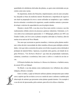 quantidades de substâncias derivadas das plantas, as quais eram ministradas aos pa-
cientes como uma vacina.
Os alquimistas, dentre eles Paracelso, impulsionaram a arte de curar com plan-
tas, lançando as bases da medicina natural. Ressaltavam a importância de seguir-se
um ritual na preparação de ervas a serem utilizadas na terapêutica e que o médico
deveria estimular a resistência do organismo, usando remédios naturais e procuran-
do atingir o máximo de capacidade de cura do próprio doente.
Durante o século XIX, o uso das ervas ficou mais restrito e cresceu o uso dos
medicamentos obtidos através de processos químicos industriais. Entretanto, os li-
vros sobre ervas continuaram aparecendo. C. F. Millspaugh, publicou em 1887, nos
Estados Unidos, um livro com as plantas européias cultivadas na América, além de
muitas ervas nativas do Novo Mundo.
Nos anos que ocorreram as guerras mundiais, o interesse pelas plantas medici-
nais voltou devido à necessidade de obter remédios eficazes para múltiplas enfermi-
dades, visto que toda a economia dos países envolvidos na guerra estava destinada à
produção de material bélico. Apareceu, no período entre guerras, um tratado da in-
glesa M.Gneve, "Um Herbario Moderno", que trata das propriedades medicinais,
culinárias, cosméticas e econômicas, bem como o cultivo e o modo de uso das er-
vas.
O Primeiro herbário das Américas é o Manuscrito Badanius, o herbário asteca,
do século XVI, em Nahuatl.
No Brasil, o uso das plantas como medicamento teve influência das culturas
indígena, africana e européia.
Entre os índios, o pajé ou feiticeiro utilizava plantas entorpecentes para sonhar
com o espírito que lhe revelaria a erva ou o modo de curar o enfermo e também pela
observação de animais que procuram certas plantas quando doentes. Um exemplo é
o uso da raiz de ipecacuanha, pelos animais, para alívio de cólicas e diarréias.
9
 