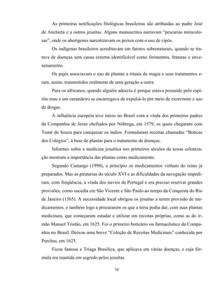 10
As primeiras notificações fitológicas brasileiras são atribuídas ao padre José
de Anchieta e a outros jesuítas. Alguns manuscritos narravam “pescarias miraculo-
sas”, onde os aborígenes narcotizavam os peixes com o uso de cipós.
Os indígenas brasileiros acreditavam em fatores sobrenaturais, quando se tra-
tava de doenças sem causa externa identificável como ferimentos, fraturas e enve-
nenamento.
Os pajés associavam o uso de plantas a rituais de magia e seus tratamentos e-
ram, assim, transmitidos oralmente de uma geração a outra.
Para os africanos, quando alguém adoecia é porque estava possuído pelo espí-
rito mau e um curandeiro se encarregava de expulsá-lo por meio de exorcismo e uso
de drogas.
A influência européia teve início no Brasil com a vinda dos primeiros padres
da Companhia de Jesus chefiados por Nóbrega, em 1579, os quais chegaram com
Tomé de Souza para catequizar os índios. Formularam receitas chamadas “Boticas
dos Colégios”, à base de plantas para o tratamento de doenças.
Informes sobre a medicina jesuítica nos primeiros séculos da nossa coloniza-
ção mostram a importância das plantas como medicamento.
Segundo Camargo (1998), a princípio os medicamentos vinham do reino já
preparados. Mas as piratarias do século XVI e as dificuldades da navegação impedi-
ram, com freqüência, a vinda dos navios de Portugal e era preciso reservar grandes
provisões, como sucedia em São Vicente e São Paulo ao tempo da Conquista do Rio
de Janeiro (1565). A necessidade local obrigou os jesuítas a terem provisão de me-
dicamentos; e também logo a procurarem os que a terra podia dar, com suas plantas
medicinais, que começaram estudar e utilizar em receitas próprias, como as do ir-
mão Manuel Tristão, em 1625. Foi o primeiro boticário ou farmacêutico da Compa-
nhia no Brasil. Deixou uma breve “Coleção de Receitas Medicinais” conhecida por
Purchas, em 1625.
Ficou famosa a Triaga Brasílica, que aplicava em várias doenças, e cuja fór-
mula era mantida em segredo pelos jesuítas.
 