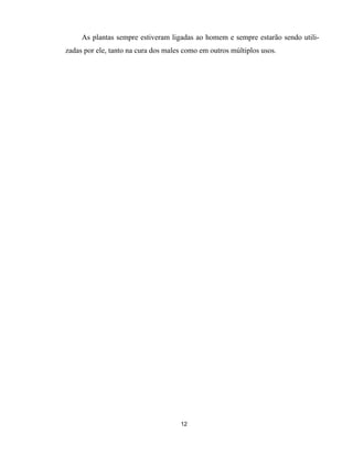 12
As plantas sempre estiveram ligadas ao homem e sempre estarão sendo utili-
zadas por ele, tanto na cura dos males como em outros múltiplos usos.
 