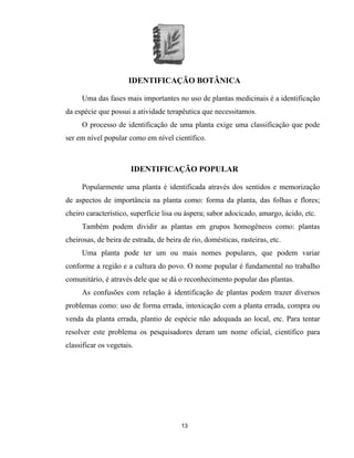 13
IDENTIFICAÇÃO BOTÂNICA
Uma das fases mais importantes no uso de plantas medicinais é a identificação
da espécie que possui a atividade terapêutica que necessitamos.
O processo de identificação de uma planta exige uma classificação que pode
ser em nível popular como em nível científico.
IDENTIFICAÇÃO POPULAR
Popularmente uma planta é identificada através dos sentidos e memorização
de aspectos de importância na planta como: forma da planta, das folhas e flores;
cheiro característico, superfície lisa ou áspera; sabor adocicado, amargo, ácido, etc.
Também podem dividir as plantas em grupos homogêneos como: plantas
cheirosas, de beira de estrada, de beira de rio, domésticas, rasteiras, etc.
Uma planta pode ter um ou mais nomes populares, que podem variar
conforme a região e a cultura do povo. O nome popular é fundamental no trabalho
comunitário, é através dele que se dá o reconhecimento popular das plantas.
As confusões com relação à identificação de plantas podem trazer diversos
problemas como: uso de forma errada, intoxicação com a planta errada, compra ou
venda da planta errada, plantio de espécie não adequada ao local, etc. Para tentar
resolver este problema os pesquisadores deram um nome oficial, científico para
classificar os vegetais.
 