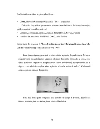 Em Mato Grosso há os seguintes herbários:
• UfMT, Herbário Central (1983) acervo - 25.411 espécimes
Único fiel depositário para manter plantas vivas do Estado de Mato Grosso (or-
quídeas, cactos, bromélias, aráceas)
• Coleção Zoobotânica James Alexander Ratter (1997), Nova Xavantina
• Herbário da Amazônia Meridional (2007), Alta floresta
Outra fonte de pesquisa é Flora Brasiliensis on line: florabrasiliensis.cria.org.br
Carl Friedrich Phillipp von Martius (1840 a 1906)
Para fazer esta comparação é preciso coletar a planta, de preferência florida, e
preparar uma exsicata (partes vegetais retiradas da planta, prensadas e secas, con-
tendo estruturas vegetativas e reprodutivas (flores e ou frutos), acompanhadas de e-
tiqueta contendo informações sobre a planta, o local e a data de coleta). Cada exsi-
cata possui um número de registro.
Uma boa fonte para completar este estudo é Fidalgo & Bononi, Técnica de
coleta, preservação e herborização de material botânico.
15
 