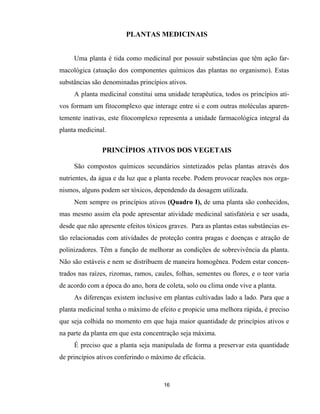 16
PLANTAS MEDICINAIS
Uma planta é tida como medicinal por possuir substâncias que têm ação far-
macológica (atuação dos componentes químicos das plantas no organismo). Estas
substâncias são denominadas princípios ativos.
A planta medicinal constitui uma unidade terapêutica, todos os princípios ati-
vos formam um fitocomplexo que interage entre si e com outras moléculas aparen-
temente inativas, este fitocomplexo representa a unidade farmacológica integral da
planta medicinal.
PRINCÍPIOS ATIVOS DOS VEGETAIS
São compostos químicos secundários sintetizados pelas plantas através dos
nutrientes, da água e da luz que a planta recebe. Podem provocar reações nos orga-
nismos, alguns podem ser tóxicos, dependendo da dosagem utilizada.
Nem sempre os princípios ativos (Quadro I), de uma planta são conhecidos,
mas mesmo assim ela pode apresentar atividade medicinal satisfatória e ser usada,
desde que não apresente efeitos tóxicos graves. Para as plantas estas substâncias es-
tão relacionadas com atividades de proteção contra pragas e doenças e atração de
polinizadores. Têm a função de melhorar as condições de sobrevivência da planta.
Não são estáveis e nem se distribuem de maneira homogênea. Podem estar concen-
trados nas raízes, rizomas, ramos, caules, folhas, sementes ou flores, e o teor varia
de acordo com a época do ano, hora de coleta, solo ou clima onde vive a planta.
As diferenças existem inclusive em plantas cultivadas lado a lado. Para que a
planta medicinal tenha o máximo de efeito e propicie uma melhora rápida, é preciso
que seja colhida no momento em que haja maior quantidade de princípios ativos e
na parte da planta em que esta concentração seja máxima.
É preciso que a planta seja manipulada de forma a preservar esta quantidade
de princípios ativos conferindo o máximo de eficácia.
 