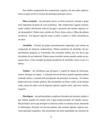 17
Para melhor compreensão dos componentes vegetais e de suas ações, apresen-
tamos a seguir um breve resumo dos principais princípios ativos.
Óleos essenciais – dos princípios ativos, os óleos essenciais, formam o grupo
mais importante do ponto de vista econômico. São componentes vegetais extrema-
mente voláteis, dificilmente solúveis em água, e possuem odor intenso, algumas ve-
zes desagradável. Podem estar contidos em flores, frutos, raízes e folhas das plantas
aromáticas. Em algumas espécies como o cedro, a canela e o linho, encontram-se
na casca.
Alcalóides – formam um grupo economicamente importante, pois entram na
composição de inúmeros medicamentos. Plantas produtoras de alcalóides são po-
tencialmente perigosas se consumidas sem orientação médica, por isso diz-se que
são plantas de uso industrial. Podem causar toxicidez mesmo quando usadas em pe-
quenas doses. Como exemplo de plantas produtoras de alcalóides, temos a coca e o
tabaco.
Taninos – são substâncias que protegem o vegetal do ataque de microorga-
nismos, formigas ou cupins. A sensação travosa da boca, quando ingerimos planas
contendo tanino, é causada pela precipitação das proteínas na mucosa. Os taninos
podem provocar irritação gástrica. São encontrados em frutos verdes, pó de banana
verde, cascas do caule e raiz de algumas espécies vegetais como: caju roxo, aroeira,
nogueira.
Mucilagens – são polissacarídeos complexos formados por açúcares simples e
que incham quando em contato com a água proporcionando um líquido viscoso.
São princípios ativos que protegem as mucosas contra os irritantes locais, atenuando
as inflamações. Ocorrem em diversas plantas, mas somente algumas espécies pos-
suem aplicação terapêutica. São encontrados em maior quantidade nas sementes de
 