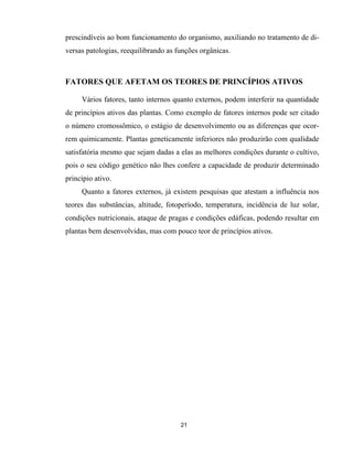 21
prescindíveis ao bom funcionamento do organismo, auxiliando no tratamento de di-
versas patologias, reequilibrando as funções orgânicas.
FATORES QUE AFETAM OS TEORES DE PRINCÍPIOS ATIVOS
Vários fatores, tanto internos quanto externos, podem interferir na quantidade
de princípios ativos das plantas. Como exemplo de fatores internos pode ser citado
o número cromossômico, o estágio de desenvolvimento ou as diferenças que ocor-
rem quimicamente. Plantas geneticamente inferiores não produzirão com qualidade
satisfatória mesmo que sejam dadas a elas as melhores condições durante o cultivo,
pois o seu código genético não lhes confere a capacidade de produzir determinado
princípio ativo.
Quanto a fatores externos, já existem pesquisas que atestam a influência nos
teores das substâncias, altitude, fotoperíodo, temperatura, incidência de luz solar,
condições nutricionais, ataque de pragas e condições edáficas, podendo resultar em
plantas bem desenvolvidas, mas com pouco teor de princípios ativos.
 