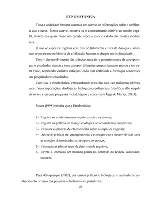 25
ETNOBOTÂNICA
Toda a sociedade humana acumula um acervo de informações sobre o ambien-
te que a cerca. Nesse acervo, inscreve-se o conhecimento relativo ao mundo vege-
tal, através dos quais faz-se um recorte especial para o estudo das plantas medici-
nais.
O uso de espécies vegetais com fins de tratamento e cura de doenças e sinto-
mas se perpetuou na história da civilização humana e chegou até os dias atuais.
Com o desenvolvimento das ciências naturais e posteriormente da antropolo-
gia, o estudo das plantas e seus usos por diferentes grupos humanos passou a ter ou-
tra visão, recebendo variados enfoques, cada qual refletindo a formação acadêmica
dos pesquisadores envolvidos.
Com isto, a etnobotânica, vem ganhando prestígio cada vez maior nos últimos
anos. Suas implicações ideológicas, biológicas, ecológicas e filosóficas dão respal-
do ao seu crescente progresso metodológico e conceitual (Jorge & Moraes, 2003).
Souza (1998) ressalta que a Etnobotânica
1- Registra os conhecimentos populares sobre as plantas;
2- Registra as práticas de manejo ecológico de ecossistemas complexos;
3- Restaura as práticas de etnomedicina sobre as espécies vegetais;
4- Descreve práticas de etnoagronomia e etnoagricultura desenvolvidas com
as espécies domesticadas, no tempo e no espaço;
5- Evidencia as plantas úteis de determinada região e,
6- Revela a interação ser humano-planta no contexto da relação sociedade-
natureza.
Para Albuquerque (2002), em termos práticos e biológicos, o acúmulo de co-
nhecimento oriundo das pesquisas etnobotânicas, possibilita:
 
