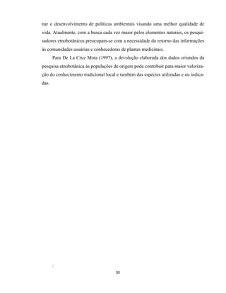 30
nar o desenvolvimento de políticas ambientais visando uma melhor qualidade de
vida. Atualmente, com a busca cada vez maior pelos elementos naturais, os pesqui-
sadores etnobotânicos preocupam-se com a necessidade do retorno das informações
às comunidades usuárias e conhecedoras de plantas medicinais.
Para De La Cruz Mota (1997), a devolução elaborada dos dados oriundos da
pesquisa etnobotânica às populações de origem pode contribuir para maior valoriza-
ção do conhecimento tradicional local e também das espécies utilizadas e ou indica-
das.
:
 