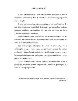 APRESENTAÇÃO
A idéia de organizar esta coletânea de saberes referentes às plantas
medicinais vem de longa data. É um trabalho muito mais de pesquisa do
que de criação.
O tema é apaixonante e encontra-se disperso em vasta literatura, di-
ante disto sentimos a necessidade de fornecer um material de apoio às
pesquisas escolares, à comunidade em geral para que possa ser lido e
lembrado em qualquer momento.
Inúmeras fontes foram consultadas e nas bibliografias locais são en-
contradas diversas referências de trabalhos realizados nos diferentes bi-
omas do Estado de Mato Grosso.
Sem maiores aprofundamentos, procuramos levar ao amigo leitor
informações sobre os vários temas que envolvem o estudo das plantas
medicinais e da etnobotânica, disciplina científica, que estuda as interre-
lações estabelecidas entre o ser humano e as plantas em diferentes ambi-
entes e através do tempo.
Enfim, esperamos que o nosso trabalho venha contribuir tanto à-
queles que pretendam ter uma pequena horta medicinal, quanto para in-
centivar novos pesquisadores.
“A árvore que plantas dar-te-á, talvez amanhã, o remédio que precises”.
Emmanuel.
 