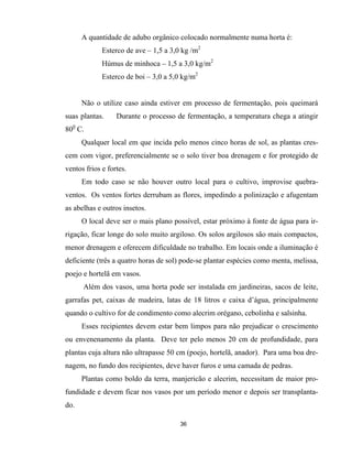 36
A quantidade de adubo orgânico colocado normalmente numa horta é:
Esterco de ave – 1,5 a 3,0 kg /m2
Húmus de minhoca – 1,5 a 3,0 kg/m2
Esterco de boi – 3,0 a 5,0 kg/m2
Não o utilize caso ainda estiver em processo de fermentação, pois queimará
suas plantas. Durante o processo de fermentação, a temperatura chega a atingir
800
C.
Qualquer local em que incida pelo menos cinco horas de sol, as plantas cres-
cem com vigor, preferencialmente se o solo tiver boa drenagem e for protegido de
ventos frios e fortes.
Em todo caso se não houver outro local para o cultivo, improvise quebra-
ventos. Os ventos fortes derrubam as flores, impedindo a polinização e afugentam
as abelhas e outros insetos.
O local deve ser o mais plano possível, estar próximo à fonte de água para ir-
rigação, ficar longe do solo muito argiloso. Os solos argilosos são mais compactos,
menor drenagem e oferecem dificuldade no trabalho. Em locais onde a iluminação é
deficiente (três a quatro horas de sol) pode-se plantar espécies como menta, melissa,
poejo e hortelã em vasos.
Além dos vasos, uma horta pode ser instalada em jardineiras, sacos de leite,
garrafas pet, caixas de madeira, latas de 18 litros e caixa d’água, principalmente
quando o cultivo for de condimento como alecrim orégano, cebolinha e salsinha.
Esses recipientes devem estar bem limpos para não prejudicar o crescimento
ou envenenamento da planta. Deve ter pelo menos 20 cm de profundidade, para
plantas cuja altura não ultrapasse 50 cm (poejo, hortelã, anador). Para uma boa dre-
nagem, no fundo dos recipientes, deve haver furos e uma camada de pedras.
Plantas como boldo da terra, manjericão e alecrim, necessitam de maior pro-
fundidade e devem ficar nos vasos por um período menor e depois ser transplanta-
do.
 