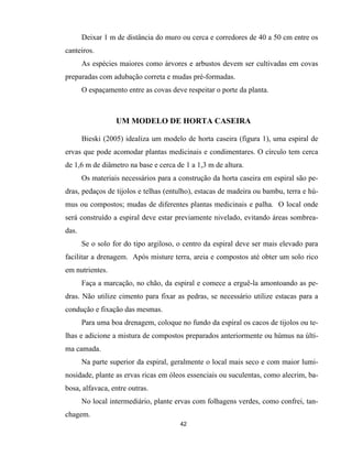 42
Deixar 1 m de distância do muro ou cerca e corredores de 40 a 50 cm entre os
canteiros.
As espécies maiores como árvores e arbustos devem ser cultivadas em covas
preparadas com adubação correta e mudas pré-formadas.
O espaçamento entre as covas deve respeitar o porte da planta.
UM MODELO DE HORTA CASEIRA
Bieski (2005) idealiza um modelo de horta caseira (figura 1), uma espiral de
ervas que pode acomodar plantas medicinais e condimentares. O círculo tem cerca
de 1,6 m de diâmetro na base e cerca de 1 a 1,3 m de altura.
Os materiais necessários para a construção da horta caseira em espiral são pe-
dras, pedaços de tijolos e telhas (entulho), estacas de madeira ou bambu, terra e hú-
mus ou compostos; mudas de diferentes plantas medicinais e palha. O local onde
será construído a espiral deve estar previamente nivelado, evitando áreas sombrea-
das.
Se o solo for do tipo argiloso, o centro da espiral deve ser mais elevado para
facilitar a drenagem. Após misture terra, areia e compostos até obter um solo rico
em nutrientes.
Faça a marcação, no chão, da espiral e comece a erguê-la amontoando as pe-
dras. Não utilize cimento para fixar as pedras, se necessário utilize estacas para a
condução e fixação das mesmas.
Para uma boa drenagem, coloque no fundo da espiral os cacos de tijolos ou te-
lhas e adicione a mistura de compostos preparados anteriormente ou húmus na últi-
ma camada.
Na parte superior da espiral, geralmente o local mais seco e com maior lumi-
nosidade, plante as ervas ricas em óleos essenciais ou suculentas, como alecrim, ba-
bosa, alfavaca, entre outras.
No local intermediário, plante ervas com folhagens verdes, como confrei, tan-
chagem.
 