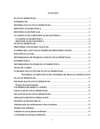 1
SUMÁRIO
PLANTAS MEDICINAIS.............................................................................................................3
INTRODUÇÃO .............................................................................................................................3
HISTÓRIA DAS PLANTAS MEDICINAIS...............................................................................4
IDENTIFICAÇÃO BOTÂNICA................................................................................................13
IDENTIFICAÇÃO POPULAR..................................................................................................13
CLASSIFICAÇÃO E IDENTIFICAÇÃO CIENTÍFICA........................................................14
CLASSIFICAÇÃO BOTÂNICA ............................................................................................14
IDENTIFICAÇÃO CIENTÍFICA..........................................................................................14
PLANTAS MEDICINAIS...........................................................................................................16
PRINCÍPIOS ATIVOS DOS VEGETAIS ................................................................................16
FATORES QUE AFETAM OS TEORES DE PRINCÍPIOS ATIVOS .................................21
INFLUÊNCIA LUNAR...............................................................................................................22
METODOLOGIA DE PESQUISA COM PLANTAS MEDICINAIS....................................23
ETNOBOTÂNICA ......................................................................................................................25
METODOLOGIA DA PESQUISA ETNOBOTÂNICA..........................................................27
FICHA DE CAMPO....................................................................................................................31
CUIDADOS NO CULTIVO DE PLANTAS MEDICINAIS ...................................................32
MANEIRAS ALTERNATIVAS DE CONTROLE DE PRAGAS E DOENÇAS EM
PLANTAS MEDICINAIS...........................................................................................................38
ESCOLHA DAS PLANTAS MEDICINAIS .............................................................................41
Preparo do local de plantio......................................................................................................41
UM MODELO DE HORTA CASEIRA....................................................................................42
COLETA DE PLANTAS MEDICINAIS ..................................................................................49
SECAGEM DAS PLANTAS MEDICINAIS ............................................................................51
ARMAZENAMENTO E EMBALAGEM.................................................................................54
MANIPULAÇÃO DAS ERVAS.................................................................................................55
Administração dos medicamentos à base de plantas................................................................62
Medidas mais utilizadas..............................................................................................................62
Cuidados no uso de plantas medicinais .....................................................................................63
A CONSERVAÇÃO DAS ESPÉCIES.......................................................................................65
 
