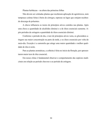 50
Plantas herbáceas – na altura das primeiras folhas
Não devem ser coletadas plantas que receberam aplicação de agrotóxicos, nem
tampouco coletas feitas à beira de córregos, represas ou lagos que estejam receben-
do descarga de poluentes.
A chuva influencia os teores de princípios ativos contidos nas plantas. Após
uma chuva a quantidade de alcalóides diminui e a de óleos essenciais aumenta. A-
pós períodos de estiagem a quantidade de óleos essenciais diminui.
Conforme o período do dia, o teor de princípios ativos varia, os glicosídeos a-
tingem sua maior concentração na parte da tarde, e os óleos essenciais por volta do
meio-dia. Exceção é a camomila que atinge uma maior quantidade e melhor quali-
dade de óleo à noite.
Para as plantas aromáticas, a colheita é feita no início da floração, por apresen-
tarem maior teor de óleo essencial;
Em nosso clima é fundamental observar o comportamento das espécies medi-
cinais em relação ao período chuvoso e ao período de estiagem.
 