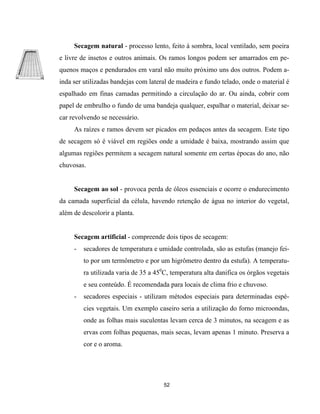 Secagem natural - processo lento, feito à sombra, local ventilado, sem poeira
e livre de insetos e outros animais. Os ramos longos podem ser amarrados em pe-
quenos maços e pendurados em varal não muito próximo uns dos outros. Podem a-
inda ser utilizadas bandejas com lateral de madeira e fundo telado, onde o material é
espalhado em finas camadas permitindo a circulação do ar. Ou ainda, cobrir com
papel de embrulho o fundo de uma bandeja qualquer, espalhar o material, deixar se-
car revolvendo se necessário.
As raízes e ramos devem ser picados em pedaços antes da secagem. Este tipo
de secagem só é viável em regiões onde a umidade é baixa, mostrando assim que
algumas regiões permitem a secagem natural somente em certas épocas do ano, não
chuvosas.
Secagem ao sol - provoca perda de óleos essenciais e ocorre o endurecimento
da camada superficial da célula, havendo retenção de água no interior do vegetal,
além de descolorir a planta.
Secagem artificial - compreende dois tipos de secagem:
- secadores de temperatura e umidade controlada, são as estufas (manejo fei-
to por um termômetro e por um higrômetro dentro da estufa). A temperatu-
ra utilizada varia de 35 a 450
C, temperatura alta danifica os órgãos vegetais
e seu conteúdo. É recomendada para locais de clima frio e chuvoso.
- secadores especiais - utilizam métodos especiais para determinadas espé-
cies vegetais. Um exemplo caseiro seria a utilização do forno microondas,
onde as folhas mais suculentas levam cerca de 3 minutos, na secagem e as
ervas com folhas pequenas, mais secas, levam apenas 1 minuto. Preserva a
cor e o aroma.
52
 