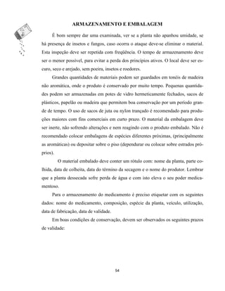 ARMAZENAMENTO E EMBALAGEM
É bom sempre dar uma examinada, ver se a planta não apanhou umidade, se
há presença de insetos e fungos, caso ocorra o ataque deve-se eliminar o material.
Esta inspeção deve ser repetida com freqüência. O tempo de armazenamento deve
ser o menor possível, para evitar a perda dos princípios ativos. O local deve ser es-
curo, seco e arejado, sem poeira, insetos e roedores.
Grandes quantidades de materiais podem ser guardados em tonéis de madeira
não aromática, onde o produto é conservado por muito tempo. Pequenas quantida-
des podem ser armazenadas em potes de vidro hermeticamente fechados, sacos de
plásticos, papelão ou madeira que permitem boa conservação por um período gran-
de de tempo. O uso de sacos de juta ou nylon trançado é recomendado para produ-
ções maiores com fins comerciais em curto prazo. O material da embalagem deve
ser inerte, não sofrendo alterações e nem reagindo com o produto embalado. Não é
recomendado colocar embalagens de espécies diferentes próximas, (principalmente
as aromáticas) ou depositar sobre o piso (dependurar ou colocar sobre estrados pró-
prios).
O material embalado deve conter um rótulo com: nome da planta, parte co-
lhida, data de colheita, data do término da secagem e o nome do produtor. Lembrar
que a planta dessecada sofre perda de água e com isto eleva o seu poder medica-
mentoso.
Para o armazenamento do medicamento é preciso etiquetar com os seguintes
dados: nome do medicamento, composição, espécie da planta, veículo, utilização,
data de fabricação, data de validade.
Em boas condições de conservação, devem ser observados os seguintes prazos
de validade:
54
 
