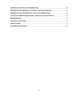 2
TERAPIAS COM PLANTAS MEDICINAIS...........................................................................66
PROGRAMA DE MEDICINA NATURAL EM MATO GROSSO .......................................67
PROGRAMA DE FITOTERAPIA E PLANTAS MEDICINAIS...........................................68
PLANTAS PADRONIZADAS PARA UTILIZAÇÃO NO FITOVIVA.................................70
BIBLIOGRAFIA .........................................................................................................................72
Literatura recomendada.............................................................................................................75
Espécies citadas............................................................................................................................77
GALERIA DE IMAGENS..........................................................................................................79
 