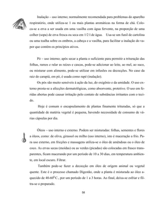 Inalação – uso interno; normalmente recomendada para problemas do aparelho
respiratório, onde utiliza-se 1 ou mais plantas aromáticas na forma de chá. Colo-
ca-se a erva a ser usada em uma vasilha com água fervente, na proporção de uma
colher (sopa) de erva fresca ou seca em 1/2 l de água. Usa-se um funil de cartolina
ou uma toalha sobre os ombros, a cabeça e a vasilha, para facilitar a inalação do va-
por que contém os princípios ativos.
Pó – uso interno; após secar a planta o suficiente para permitir a trituração das
folhas, ramos e ralar as raízes e cascas, pode-se adicionar ao leite, ao mel, ao suco,
ou misturar com alimento, pode-se utilizar em infusões ou decocções. No caso da
raiz do carapiá, em pó, é usada como rapé (inalação).
Os pós são muito sensíveis à ação da luz, do oxigênio e da umidade. O uso ex-
terno presta-se a afecções dermatológicas, como absorvente, protetivo. O uso em fe-
ridas abertas pode causar irritação pelo contato de substâncias irritantes com o teci-
do.
Hoje é comum o encapsulamento de plantas finamente trituradas, só que a
quantidade de matéria vegetal é pequena, havendo necessidade de consumo de vá-
rias cápsulas por dia.
Óleos – uso interno e externo. Podem ser misturadas: folhas, sementes e flores
a óleos, como: de oliva, girassol ou milho (uso interno), isto é maceração a frio. Pa-
ra uso externo, em fricções e massagens utiliza-se o óleo de amêndoas ou o óleo de
coco. As ervas secas (moídas) ou as verdes (picadas) são colocadas em frasco trans-
parentes, ficam macerando por um período de 10 a 30 dias, em temperatura ambien-
te, em local escuro. Filtrar.
Também pode-se fazer a decocção em óleo de origem animal ou vegetal
quente. Este é o processo chamado Digestão, onde a planta é misturada ao óleo a-
quecido de 40-600
C., por um período de 1 a 3 horas. Ao final, deixa-se esfriar e fil-
tra-se o preparado.
58
 