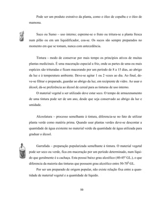 Pode ser um produto extrativo da planta, como o óleo de copaíba e o óleo de
mamona.
Suco ou Sumo – uso interno; espreme-se o fruto ou tritura-se a planta fresca
num pilão ou em um liquidificador, coa-se. Os sucos são sempre preparados no
momento em que se tomam, nunca com antecedência.
Tintura - modo de conservar por mais tempo os princípios ativos de muitas
plantas medicinais. É uma maceração especial a frio, onde as partes de uma ou mais
espécies são trituradas e ficam macerando por um período de 8 a 15 dias, ao abrigo
da luz e à temperatura ambiente. Deve-se agitar 1 ou 2 vezes ao dia. Ao final, de-
ve-se filtrar o preparado, guardar ao abrigo da luz, em recipiente de vidro. Ao usar o
álcool, dá-se preferência ao álcool de cereal para as tinturas de uso interno.
O material vegetal a ser utilizado deve estar seco. O tempo de armazenamento
de uma tintura pode ser de um ano, desde que seja conservado ao abrigo da luz e
umidade.
Alcoolatura – processo semelhante à tintura, diferencia-se no fato de utilizar
planta verde como matéria prima. Quando usar plantas verdes deve-se descontar a
quantidade de água existente no material verde da quantidade de água utilizada para
graduar o álcool.
Garrafada – preparação popularizada semelhante à tintura. O material vegetal
pode ser seco ou verde, fica em maceração por um período determinado, num líqui-
do que geralmente é a cachaça. Esta possui baixo grau alcoólico (40-45º GL.), o que
diferencia da maioria das tinturas que possuem grau alcoólico entre 50-700
GL.
Por ser um preparado de origem popular, não existe relação fixa entre a quan-
tidade de material vegetal e a quantidade de líquido.
59
 