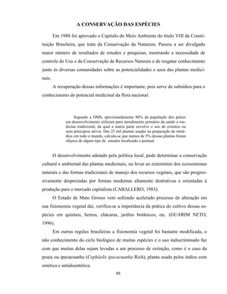 65
A CONSERVAÇÃO DAS ESPÉCIES
Em 1988 foi aprovado o Capítulo do Meio Ambiente do título VIII da Consti-
tuição Brasileira, que trata da Conservação da Natureza. Passou a ser divulgado
maior número de resultados de estudos e pesquisas, mostrando a necessidade de
controle do Uso e da Conservação de Recursos Naturais e de resgatar conhecimento
junto às diversas comunidades sobre as potencialidades e usos das plantas medici-
nais.
A recuperação dessas informações é importante, pois serve de subsídios para o
conhecimento do potencial medicinal da flora nacional.
Segundo a OMS, aproximadamente 80% da população dos países
em desenvolvimento utilizam para atendimento primário da saúde a me-
dicina tradicional, da qual a maios parte envolve o uso de extratos ou
seus princípios ativos. Das 25 mil plantas usadas na preparação de remé-
dios em todo o mundo, calcula-se que menos de 5% dessas plantas foram
objetos de algum tipo de estudos localizado e pontual.
O desenvolvimento adotado pela política local, pode determinar a conservação
cultural e ambiental das plantas medicinais, ou levar ao extermínio dos ecossistemas
naturais e das formas tradicionais de manejo dos recursos vegetais, que são progres-
sivamente desprezadas por formas modernas altamente destrutivas e orientadas à
produção para o mercado capitalista (CABALLERO, 1983).
O Estado de Mato Grosso vem sofrendo acelerado processo de alteração em
sua fisionomia vegetal daí, verifica-se a importância da prática do cultivo dessas es-
pécies em quintais, hortos, chácaras, jardins botânicos, etc. (GUARIM NETO,
1996).
Em outras regiões brasileiras a fisionomia vegetal foi bastante modificada, o
não conhecimento do ciclo biológico de muitas espécies e o uso indiscriminado faz
com que muitas delas sejam levadas a um processo de extinção, como é o caso da
poaia ou ipecacuanha (Cephäelis ipecacuanha Rich), planta usada pelos índios com
emética e antidisentérica.
 