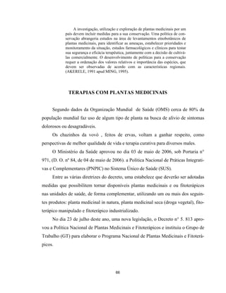 66
A investigação, utilização e exploração de plantas medicinais por um
país devem incluir medidas para a sua conservação. Uma política de con-
servação abrangeria estudos na área de levantamentos etnobotânicos de
plantas medicinais, para identificar as ameaças, estabelecer prioridades e
monitoramento da situação, estudos farmacológicos e clínicos para testar
sua segurança e eficácia terapêutica, juntamente com a decisão de cultivá-
las comercialmente. O desenvolvimento de políticas para a conservação
requer a ordenação dos valores relativos e importância das espécies, que
devem ser observadas de acordo com as características regionais.
(AKERELE, 1991 apud MING, 1995).
TERAPIAS COM PLANTAS MEDICINAIS
Segundo dados da Organização Mundial de Saúde (OMS) cerca de 80% da
população mundial faz uso de algum tipo de planta na busca de alívio de sintomas
dolorosos ou desagradáveis.
Os chazinhos da vovó , feitos de ervas, voltam a ganhar respeito, como
perspectivas de melhor qualidade de vida e terapia curativa para diversos males.
O Ministério da Saúde aprovou no dia 03 de maio de 2006, sob Portaria n°
971, (D. O. nº 84, de 04 de maio de 2006). a Política Nacional de Práticas Integrati-
vas e Complementares (PNPIC) no Sistema Único de Saúde (SUS).
Entre as várias diretrizes do decreto, uma estabelece que deverão ser adotadas
medidas que possibilitem tornar disponíveis plantas medicinais e ou fitoterápicos
nas unidades de saúde, de forma complementar, utilizando um ou mais dos seguin-
tes produtos: planta medicinal in natura, planta medicinal seca (droga vegetal), fito-
terápico manipulado e fitoterápico industrializado.
No dia 23 de julho deste ano, uma nova legislação, o Decreto n° 5. 813 apro-
vou a Política Nacional de Plantas Medicinais e Fitoterápicos e instituiu o Grupo de
Trabalho (GT) para elaborar o Programa Nacional de Plantas Medicinais e Fitoterá-
picos.
 