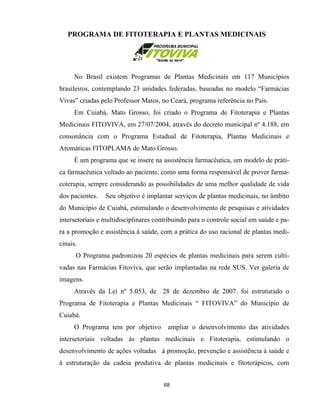 PROGRAMA DE FITOTERAPIA E PLANTAS MEDICINAIS
No Brasil existem Programas de Plantas Medicinais em 117 Municípios
brasileiros, contemplando 23 unidades federadas, baseadas no modelo “Farmácias
Vivas” criadas pelo Professor Matos, no Ceará, programa referência no País.
Em Cuiabá, Mato Grosso, foi criado o Programa de Fitoterapia e Plantas
Medicinais FITOVIVA, em 27/07/2004, através do decreto municipal nº 4.188, em
consonância com o Programa Estadual de Fitoterapia, Plantas Medicinais e
Aromáticas FITOPLAMA de Mato Grosso.
É um programa que se insere na assistência farmacêutica, um modelo de práti-
ca farmacêutica voltado ao paciente, como uma forma responsável de prover farma-
coterapia, sempre considerando as possibilidades de uma melhor qualidade de vida
dos pacientes. Seu objetivo é implantar serviços de plantas medicinais, no âmbito
do Município de Cuiabá, estimulando o desenvolvimento de pesquisas e atividades
intersetoriais e multidisciplinares contribuindo para o controle social em saúde e pa-
ra a promoção e assistência à saúde, com a prática do uso racional de plantas medi-
cinais.
O Programa padronizou 20 espécies de plantas medicinais para serem culti-
vadas nas Farmácias Fitoviva, que serão implantadas na rede SUS. Ver galeria de
imagens.
Através da Lei nº 5.053, de 28 de dezembro de 2007. foi estruturado o
Programa de Fitoterapia e Plantas Medicinais “ FITOVIVA” do Município de
Cuiabá.
O Programa tem por objetivo ampliar o desenvolvimento das atividades
intersetoriais voltadas às plantas medicinais e Fitoterapia, estimulando o
desenvolvimento de ações voltadas à promoção, prevenção e assistência à saúde e
à estruturação da cadeia produtiva de plantas medicinais e fitoterápicos, com
68
 