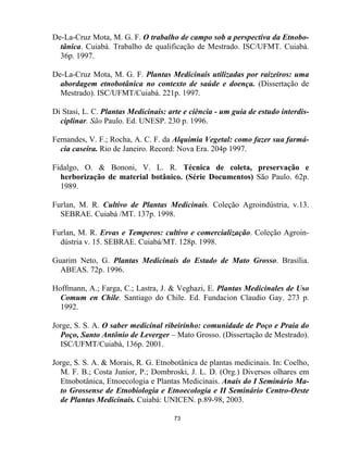 73
De-La-Cruz Mota, M. G. F. O trabalho de campo sob a perspectiva da Etnobo-
tânica. Cuiabá. Trabalho de qualificação de Mestrado. ISC/UFMT. Cuiabá.
36p. 1997.
De-La-Cruz Mota, M. G. F. Plantas Medicinais utilizadas por raizeiros: uma
abordagem etnobotânica no contexto de saúde e doença. (Dissertação de
Mestrado). ISC/UFMT/Cuiabá. 221p. 1997.
Di Stasi, L. C. Plantas Medicinais: arte e ciência - um guia de estudo interdis-
ciplinar. São Paulo. Ed. UNESP. 230 p. 1996.
Fernandes, V. F.; Rocha, A. C. F. da Alquimia Vegetal: como fazer sua farmá-
cia caseira. Rio de Janeiro. Record: Nova Era. 204p 1997.
Fidalgo, O. & Bononi, V. L. R. Técnica de coleta, preservação e
herborização de material botânico. (Série Documentos) São Paulo. 62p.
1989.
Furlan, M. R. Cultivo de Plantas Medicinais. Coleção Agroindústria, v.13.
SEBRAE. Cuiabá /MT. 137p. 1998.
Furlan, M. R. Ervas e Temperos: cultivo e comercialização. Coleção Agroin-
dústria v. 15. SEBRAE. Cuiabá/MT. 128p. 1998.
Guarim Neto, G. Plantas Medicinais do Estado de Mato Grosso. Brasília.
ABEAS. 72p. 1996.
Hoffmann, A.; Farga, C.; Lastra, J. & Veghazi, E. Plantas Medicinales de Uso
Comum en Chile. Santiago do Chile. Ed. Fundacion Claudio Gay. 273 p.
1992.
Jorge, S. S. A. O saber medicinal ribeirinho: comunidade de Poço e Praia do
Poço, Santo Antônio de Leverger – Mato Grosso. (Dissertação de Mestrado).
ISC/UFMT/Cuiabá, 136p. 2001.
Jorge, S. S. A. & Morais, R. G. Etnobotânica de plantas medicinais. In: Coelho,
M. F. B.; Costa Junior, P.; Dombroski, J. L. D. (Org.) Diversos olhares em
Etnobotânica, Etnoecologia e Plantas Medicinais. Anais do I Seminário Ma-
to Grossense de Etnobiologia e Etnoecologia e II Seminário Centro-Oeste
de Plantas Medicinais. Cuiabá: UNICEN. p.89-98, 2003.
 