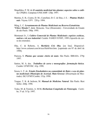 74
Magalhães, P. M. de O caminho medicinal das plantas: aspectos sobre o culti-
vo. CPQBA. Campinas-UNICAMP. 120p. 1997.
Martins, E. R.; Castro, D. M.; Castellani, D. C. & Dias, J. E. – Plantas Medici-
nais. Viçosa. UFV. 220 p. 1994.
Ming, L. C. Levantamento de Plantas Medicinais na Reserva Extrativista
“Chico Mendes”, Acre. Botucatu. Tese (Doutorado) - Universidade do Estado
de são Paulo. 180p. 1995.
Montanari Jr., I. Cultivo Comercial de Plantas Medicinais: espécies exóticas,
nativas e de uso industrial. Cuiabá. FAMEV/UFMT, 1999 (Apostila de cur-
so de extensão).
Oka, C. & Roberto, A. Herbário Cris Oka. [on line]. Disponível:
http://www.cotianet.com.br/eco/Herb/hist.htm. [capturado em 07 de abril de
1998].
Panizza, S. Plantas que curam: cheiro de mato. São Paulo. IBRASA. 279p
1997.
Santos, M. A. dos. Trabalhos de curso e monografias: formatação básica.
Cuiabá. UFMT/ISC. 61p. 1998.
Souza, L. F. de Estudo Etnobotânico na comunidade de Baús: o uso de plan-
tas medicinais (Município de Acorizal. Mato Grosso)- (Dissertação de Mes-
trado). ISC/UFMT/Cuiabá. 151p. 1998.
Teague, T. K. & Jackson, M. Manual de Medicina Natural. São Paulo. Best
Seller. 260p. 1998.
Teske, M. & Trentini, A. M.M. Herbarium Compêndio de Fitoterapia. Curiti-
ba. 3ª ed. 317p. 1997.
 