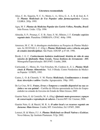75
Literatura recomendada
Alice, C. B.; Siqueira, N. C. S.; Mentz, L. A.; Silva, G. A. A. B. & José, K. F.
D. Plantas Medicinais de Uso Popular: atlas farmacognóstico. Canoas.
ULBRA. 205p. 1995.
Agra, M. F. Plantas da Medicina Popular dos Cariris Velhos, Paraíba, Brasil.
João Pessoa. União. 125p. 1996
Almeida, S. P.; Proença, C. E. B.; Sano, S. M.; Ribeiro, J. F. Cerrado: espécies
vegetais úteis. Planaltina: EMBRAPA. CPAC. 464p. 1998.
Amorozo, M. C. M. A abordagem etnobotânica na Pesquisa de Plantas Medici-
nais. In: DI STASI, L. C. (Org.). Plantas Medicinais: arte e ciência, um guia
de estudos interdisciplinar. São Paulo. EDUSP. p.47-68. 1996.
Bieski, I. G. C. Conhecimento botânico tradicional: história de vida de uma
raizeira do Quilombo Mata Cavalo, Nossa Senhora do Livramento –MT.
Monografia/Especialização. IB/UFMT. Cuiabá, 2008.
Carriconde, C.; Mores, D.; Von Fritschen, M.; Cardoso Jr., E. L. Plantas Medi-
cinais & Plantas Alimentícias. Vol. I Olinda. Centro Nordestino de Medici-
na Popular / UFRPE, 1995.
Castro, L. O. & Chemole, V. M. Plantas Medicinais, Condimentares e Aromá-
ticas: descrição e cultivo. Guaíba: Agropecuária. 196p. 1995.
De La Cruz, M G. Frutos, Ervas e Temperos o remédio disponível na sua co-
zinha e no seu quintal – Cartilha de Oficina apresentada na Feira do Empre-
endedor no estande do Governo do Estado do Mato Grosso, 2005
Guarim Neto, G. & Carniello, M. A. (Org.) Quintais mato-grossenses: espaços
de conservação e reprodução de saberes. Cáceres/MT: Ed. Unemat, 2008.
Guarim Neto, G. & Maciel, M. R. A. O saber local e os recursos vegetais em
Juruena: Mato Grosso. Cuiabá, MT: Entrelinhas; Ed. UFMT, 2008.
Lorenzi, H. & Matos, F.J. A. Plantas Medicinais no Brasil Nativas e Exóticas.
Nova Odessa, Sp: Instituto Plantarum. 512p. 2002.
 