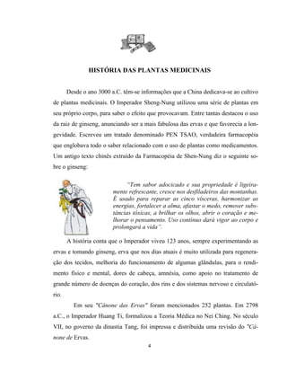 HISTÓRIA DAS PLANTAS MEDICINAIS
Desde o ano 3000 a.C. têm-se informações que a China dedicava-se ao cultivo
de plantas medicinais. O Imperador Sheng-Nung utilizou uma série de plantas em
seu próprio corpo, para saber o efeito que provocavam. Entre tantas destacou o uso
da raiz de ginseng, anunciando ser a mais fabulosa das ervas e que favorecia a lon-
gevidade. Escreveu um tratado denominado PEN TSAO, verdadeira farmacopéia
que englobava todo o saber relacionado com o uso de plantas como medicamentos.
Um antigo texto chinês extraído da Farmacopéia de Shen-Nung diz o seguinte so-
bre o ginseng:
“Tem sabor adocicado e sua propriedade é ligeira-
mente refrescante, cresce nos desfiladeiros das montanhas.
É usado para reparar as cinco vísceras, harmonizar as
energias, fortalecer a alma, afastar o medo, remover subs-
tâncias tóxicas, a brilhar os olhos, abrir o coração e me-
lhorar o pensamento. Uso contínuo dará vigor ao corpo e
prolongará a vida”.
A história conta que o Imperador viveu 123 anos, sempre experimentando as
ervas e tomando ginseng, erva que nos dias atuais é muito utilizada para regenera-
ção dos tecidos, melhoria do funcionamento de algumas glândulas, para o rendi-
mento físico e mental, dores de cabeça, amnésia, como apoio no tratamento de
grande número de doenças do coração, dos rins e dos sistemas nervoso e circulató-
rio.
Em seu "Cânone das Ervas" foram mencionados 252 plantas. Em 2798
a.C., o Imperador Huang Ti, formalizou a Teoria Médica no Nei Ching. No século
VII, no governo da dinastia Tang, foi impressa e distribuída uma revisão do "Câ-
none de Ervas.
4
 