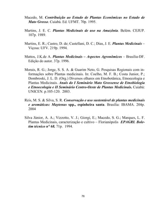 76
Macedo, M. Contribuição ao Estudo de Plantas Econômicas no Estado de
Mato Grosso. Cuiabá. Ed. UFMT. 70p. 1995.
Martins, J. E. C. Plantas Medicinais de uso na Amazônia. Belém. CEJUP.
107p. 1989.
Martins, E. R.; Castro, D. de; Castellani, D. C.; Dias, J. E. Plantas Medicinais –
Viçosa: UFV. 219p. 1994.
Mattos, J.K.de A. Plantas Medicinais – Aspectos Agronômicos – Brasília-DF.
Edição do autor. 37p. 1996.
Morais, R. G.; Jorge, S. S. A. & Guarim Neto, G. Pesquisas Regionais com in-
formações sobre Plantas medicinais. In: Coelho, M. F. B.; Costa Junior, P.;
Dombroski, J. L. D. (Org.) Diversos olhares em Etnobotânica, Etnoecologia e
Plantas Medicinais. Anais do I Seminário Mato Grossense de Etnobiologia
e Etnoecologia e II Seminário Centro-Oeste de Plantas Medicinais. Cuiabá:
UNICEN. p.105-120. 2003.
Reis, M. S. & Silva, S. R. Conservação e uso sustentável de plantas medicinais
e aromáticas: Maytenus spp., espinheira santa. Brasília: IBAMA. 204p.
2004
Silva Júnior, A. A.; Vizzotto, V. J.; Giorgi, E.; Macedo, S. G.; Marques, L. F.
Plantas Medicinais, caracterização e cultivo – Florianópolis EPAGRI. Bole-
tim técnico n° 68. 71p. 1994.
 