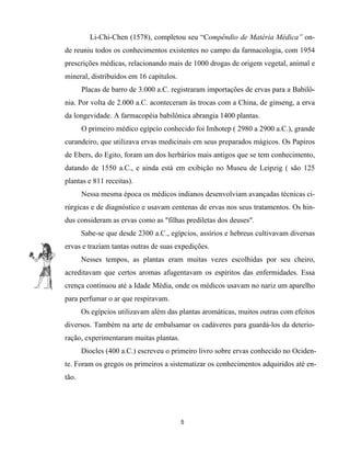 Li-Chi-Chen (1578), completou seu “Compêndio de Matéria Médica” on-
de reuniu todos os conhecimentos existentes no campo da farmacologia, com 1954
prescrições médicas, relacionando mais de 1000 drogas de origem vegetal, animal e
mineral, distribuídos em 16 capítulos.
Placas de barro de 3.000 a.C. registraram importações de ervas para a Babilô-
nia. Por volta de 2.000 a.C. aconteceram às trocas com a China, de ginseng, a erva
da longevidade. A farmacopéia babilônica abrangia 1400 plantas.
O primeiro médico egípcio conhecido foi Imhotep ( 2980 a 2900 a.C.), grande
curandeiro, que utilizava ervas medicinais em seus preparados mágicos. Os Papiros
de Ebers, do Egito, foram um dos herbários mais antigos que se tem conhecimento,
datando de 1550 a.C., e ainda está em exibição no Museu de Leipzig ( são 125
plantas e 811 receitas).
Nessa mesma época os médicos indianos desenvolviam avançadas técnicas ci-
rúrgicas e de diagnóstico e usavam centenas de ervas nos seus tratamentos. Os hin-
dus consideram as ervas como as "filhas prediletas dos deuses".
Sabe-se que desde 2300 a.C., egípcios, assírios e hebreus cultivavam diversas
ervas e traziam tantas outras de suas expedições.
Nesses tempos, as plantas eram muitas vezes escolhidas por seu cheiro,
acreditavam que certos aromas afugentavam os espíritos das enfermidades. Essa
crença continuou até a Idade Média, onde os médicos usavam no nariz um aparelho
para perfumar o ar que respiravam.
Os egípcios utilizavam além das plantas aromáticas, muitos outras com efeitos
diversos. Também na arte de embalsamar os cadáveres para guardá-los da deterio-
ração, experimentaram muitas plantas.
Diocles (400 a.C.) escreveu o primeiro livro sobre ervas conhecido no Ociden-
te. Foram os gregos os primeiros a sistematizar os conhecimentos adquiridos até en-
tão.
5
 