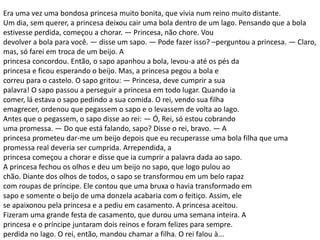 Era uma vez uma bondosa princesa muito bonita, que vivia num reino muito distante.
Um dia, sem querer, a princesa deixou cair uma bola dentro de um lago. Pensando que a bola
estivesse perdida, começou a chorar. — Princesa, não chore. Vou
devolver a bola para você. — disse um sapo. — Pode fazer isso? –perguntou a princesa. — Claro,
mas, só farei em troca de um beijo. A
princesa concordou. Então, o sapo apanhou a bola, levou-a até os pés da
princesa e ficou esperando o beijo. Mas, a princesa pegou a bola e
correu para o castelo. O sapo gritou: — Princesa, deve cumprir a sua
palavra! O sapo passou a perseguir a princesa em todo lugar. Quando ia
comer, lá estava o sapo pedindo a sua comida. O rei, vendo sua filha
emagrecer, ordenou que pegassem o sapo e o levassem de volta ao lago.
Antes que o pegassem, o sapo disse ao rei: — Ó, Rei, só estou cobrando
uma promessa. — Do que está falando, sapo? Disse o rei, bravo. — A
princesa prometeu dar-me um beijo depois que eu recuperasse uma bola filha que uma
promessa real deveria ser cumprida. Arrependida, a
princesa começou a chorar e disse que ia cumprir a palavra dada ao sapo.
A princesa fechou os olhos e deu um beijo no sapo, que logo pulou ao
chão. Diante dos olhos de todos, o sapo se transformou em um belo rapaz
com roupas de príncipe. Ele contou que uma bruxa o havia transformado em
sapo e somente o beijo de uma donzela acabaria com o feitiço. Assim, ele
se apaixonou pela princesa e a pediu em casamento. A princesa aceitou.
Fizeram uma grande festa de casamento, que durou uma semana inteira. A
princesa e o príncipe juntaram dois reinos e foram felizes para sempre.
perdida no lago. O rei, então, mandou chamar a filha. O rei falou à...
 