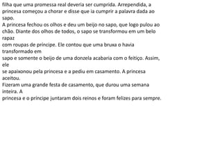 filha que uma promessa real deveria ser cumprida. Arrependida, a
princesa começou a chorar e disse que ia cumprir a palavra dada ao
sapo.
A princesa fechou os olhos e deu um beijo no sapo, que logo pulou ao
chão. Diante dos olhos de todos, o sapo se transformou em um belo
rapaz
com roupas de príncipe. Ele contou que uma bruxa o havia
transformado em
sapo e somente o beijo de uma donzela acabaria com o feitiço. Assim,
ele
se apaixonou pela princesa e a pediu em casamento. A princesa
aceitou.
Fizeram uma grande festa de casamento, que durou uma semana
inteira. A
princesa e o príncipe juntaram dois reinos e foram felizes para sempre.
 