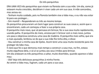 Os três porquinhos
ERA UMA VEZ três porquinhos que viviam na floresta com a sua mãe. Um dia, como já
estavam muito crescidos, decidiram ir viver cada um em sua casa. A mãe concordou,
mas avisou-os:
- Tenham muito cuidado, pois na floresta também vive o lobo mau, e eu não vou estar
lá para vos proteger…
- Sim mamã! – Responderam os três ao mesmo tempo.
Os porquinhos procuraram um bom lugar para construir as suas casas e, assim que o
encontraram, cada um começou a fazer a sua própria casa.
O porquinho mais novo, que só pensava em brincar, fez a sua casa muito rapidamente,
usando palha. O porquinho do meio, ansioso por ir brincar com o mais novo, juntou
uns paus e depressa construiu uma casa de madeira. O porquinho mais velho, que era
o mais ajuizado, lembrou-se do que a sua mãe lhe tinha dito, e disse:
- Vou construir a minha casa de tijolos. Assim terei uma casa muito resistente para me
proteger do lobo mau.
É claro que foi o que demorou mais tempo a construir a casa mas, no fim, estava
muito orgulhoso dela, e só aí se juntou aos seus irmãos para brincar.
Um dia andavam os três porquinhos a saltar, muito divertidos, quando aparece o lobo
mau:
- Olá! Vejo três deliciosos porquinhos à minha frente.
Ao verem o lobo mau, fugiram, cada um para a sua casa.
 