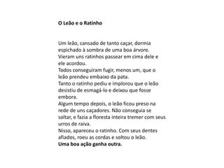 O Leão e o Ratinho
Um leão, cansado de tanto caçar, dormia
espichado à sombra de uma boa árvore.
Vieram uns ratinhos passear em cima dele e
ele acordou.
Todos conseguiram fugir, menos um, que o
leão prendeu embaixo da pata.
Tanto o ratinho pediu e implorou que o leão
desistiu de esmagá-lo e deixou que fosse
embora.
Algum tempo depois, o leão ficou preso na
rede de uns caçadores. Não conseguia se
soltar, e fazia a floresta inteira tremer com seus
urros de raiva.
Nisso, apareceu o ratinho. Com seus dentes
afiados, roeu as cordas e soltou o leão.
Uma boa ação ganha outra.
 