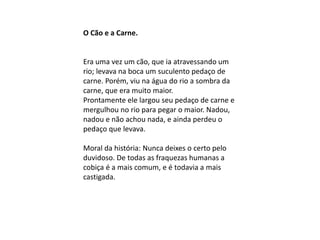 O Cão e a Carne.
Era uma vez um cão, que ia atravessando um
rio; levava na boca um suculento pedaço de
carne. Porém, viu na água do rio a sombra da
carne, que era muito maior.
Prontamente ele largou seu pedaço de carne e
mergulhou no rio para pegar o maior. Nadou,
nadou e não achou nada, e ainda perdeu o
pedaço que levava.
Moral da história: Nunca deixes o certo pelo
duvidoso. De todas as fraquezas humanas a
cobiça é a mais comum, e é todavia a mais
castigada.
 