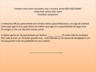 Existem vários bons Youtubers,mas a maioria ainda NÃO CRECERAM!
Então hoje vamos falar sobre
Youtubers pequenos!
1-neboulous BR jou,apresentado por Jonatas tixeira, grava Neboulous, um jogo de android
Gratis,tipo agar.io,mas oque deixa ele melhor que agar.io é a possibilidade de jogar com
Os amigos e criar um clã,entre outras coisas...
2-nathan games br 34,apresentado por Nathan _____ ______ (O nome não foi revelado)
Tem tudo pra ser um Youtuber grande mas... Esta faltando só um pouco de divulgação e um
Um pouquinho mais de qualidade em seus videos!
 