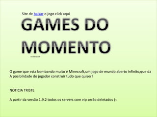 Em Minecraft
O game que esta bombando muito é Minecraft,um jogo de mundo aberto infinito,que da
A posibilidade do jogador construir tudo que quiser!
NOTICIA TRISTE
A partir da versão 1.9.2 todos os servers com vip serão deletados )-:
Site de baixar o jogo click aqui
 