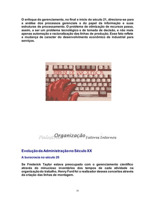 10
O enfoque do gerenciamento, no final e início do século 21, direciona-se para
a análise dos processos gerenciais e do papel da informação e suas
estruturas de processamento. O problema de otimização de recursos passa,
assim, a ser um problema tecnológico e de tomada de decisão, e não mais
apenas automação e racionalização das linhas de produção. Esse fato reflete
a mudança de caracter do desenvolvimento econômico de industrial para
serviços.
Evoluçãoda Administraçãono Século XX
A burocracia no século 20
Se Frederick Taylor estava preocupado com o gerenciamento científico
através do minucioso inventários dos tempos de cada atividade na
organizaçãodo trabalho, Henry Ford foi o realizador desses conceitos através
da criação das linhas de montagem.
 