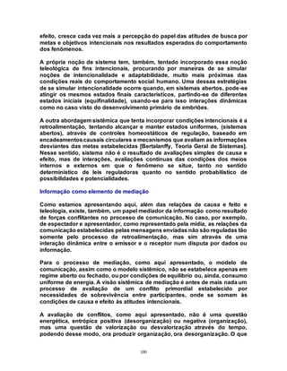 100
efeito, cresce cada vez mais a percepção do papel das atitudes de busca por
metas e objetivos intencionais nos resultados esperados do comportamento
dos fenômenos.
A própria noção de sistema tem, também, tentado incorporado essa noção
teleológica de fins intencionais, procurando por maneiras de se simular
noções de intencionalidade e adaptabilidade, muito mais próximas das
condições reais do comportamento social humano. Uma dessas estratégias
de se simular intencionalidade ocorre quando, em sistemas abertos, pode-se
atingir os mesmos estados finais característicos, partindo-se de diferentes
estados iniciais (equifinalidade), usando-se para isso interações dinâmicas
como no caso visto do desenvolvimento primário de embriões.
A outra abordagem sistêmica que tenta incorporar condições intencionais é a
retroalimentação, tentando alcançar e manter estados uniformes, (sistemas
abertos), através de controles homeostáticos de regulação, baseado em
encadeamentoscausais circulares e mecanismos que avaliam as informações
desviantes das metas estabelecidas [Bertalanffy, Teoria Geral de Sistemas].
Nesse sentido, sistema não é o resultado de avaliações simples de causa e
efeito, mas de interações, avaliações contínuas das condições dos meios
internos e externos em que o fenômeno se situe, tanto no sentido
determinístico de leis reguladoras quanto no sentido probabilístico de
possibilidades e potencialidades.
Informação como elemento de mediação
Como estamos apresentando aqui, além das relações de causa e feito e
teleologia, existe, também, um papel mediador da informação como resultado
de forças conflitantes no processo de comunicação. No caso, por exemplo,
de espectador e apresentador, como representado pela mídia, as relações da
comunicação estabelecidas pelas mensagens enviadas não são reguladas tão
somente pelo processo de retroalimentação, mas sim através de uma
interação dinâmica entre o emissor e o receptor num disputa por dados ou
informação.
Para o processo de mediação, como aqui apresentado, o modelo de
comunicação, assim como o modelo sistêmico, não se estabelece apenas em
regime aberto ou fechado, ou por condições de equilíbrio ou, ainda, consumo
uniforme de energia. A visão sistêmica de mediação é antes de mais nada um
processo de avaliação de um conflito primordial estabelecido por
necessidades de sobrevivência entre participantes, onde se somam às
condições de causa e efeito às atitudes intencionais.
A avaliação de conflitos, como aqui apresentado, não é uma questão
energética, entrópica positiva (desorganização) ou negativa (organização),
mas uma questão de valorização ou desvalorização através do tempo,
podendo desse modo, ora produzir organização, ora desorganização. O que
 