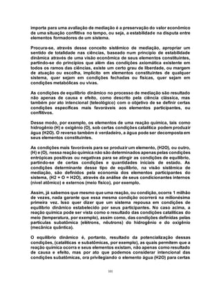 101
importa para uma avaliação de mediação é a preservação do valor econômico
de uma situação conflitiva no tempo, ou seja, a estabilidade na disputa entre
elementos formadores de um sistema.
Procura-se, através desse conceito sistêmico de mediação, apropriar um
sentido de totalidade nas ciências, baseado num princípio de estabilidade
dinâmica através de uma visão econômica de seus elementos constituintes,
partindo-se do princípios que além das condições axiomática existente em
todos os ramos das ciências, existe um certo grau de liberdade, ou margem
de atuação ou escolha, implícito em elementos constituintes de qualquer
sistema, quer sejam em condições fechadas ou físicas, quer sejam em
condições metabólicas ou vivas.
As condições de equilíbrio dinâmico no processo de mediação são resultado
não apenas de causa e efeito, como descrito pela ciência clássica, mas
também por ato intencional (teleológico) com o objetivo de se definir certas
condições específicas mais favoráveis aos elementos participantes, ou
conflitivos.
Desse modo, por exemplo, os elementos de uma reação química, tais como
hidrogênio (H) e oxigênio (O), sob certas condições catalítica podem produzir
água (H2O). O reverso também é verdadeiro, a água pode ser decomposta em
seus elementos constituintes.
As condições mais favoráveis para se produzir um elemento, (H2O), ou outro,
(H) e (O), nessa reação química não são determinados apenas pelas condições
entrópicas positivas ou negativas para se atingir as condições de equilíbrio,
partindo-se de certas condições e quantidades iniciais de estado. As
condições determinante desse tipo de equilíbrio, na visão sistêmica de
mediação, são definidos pela economia dos elementos participantes do
sistema, (H2 + O = H2O), através da análise de seus condicionantes internos
(nível atômico) e externos (meio físico), por exemplo.
Assim, já sabemos que mesmo que uma reação, ou condição, ocorra 1 milhão
de vezes, nada garante que essa mesma condição ocorrerá na milionésima
primeira vez. Isso quer dizer que um sistema repousa em condições de
equilíbrio dinâmico estabelecido por seus participantes. No caso acima, a
reação química pode ser vista como o resultado das condições catalíticas do
meio (temperatura, por exemplo), assim como, das condições definidas pelas
partículas subatômica (elétrons, nêutrons) do hidrogênio e do oxigênio
(mecânica quântica).
O equilíbrio dinâmico é, portanto, resultado da potencialização dessas
condições, (catalíticas e subatômicas, por exemplo), as quais permitem que a
reação química ocorra e seus elementos existam, não apenas como resultado
de causa e efeito, mas por ato que podemos considerar intencional das
condições subatômicas, ora privilegiando o elemento água (H2O) para certas
 