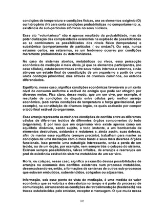 102
condições de temperatura e condições físicas, ora os elementos oxigênio (O)
ou hidrogênio (H) para certa condições probabilísticas no comportamento ,e,
existência de sub-partículas atômicas no seus núcleos.
Esse ato “voluntarioso” não é apenas resultado da probabilidade, mas da
potencialização das complexidades existentes na explosão de possibilidades
ao se combinarem as possibilidades dos níveis físico (temperatura) e
subatômico (comportamento de partículas ( ou ondas?). Ou seja, nunca
estamos certos, ou estaremos, se um fenômeno ocorreu por condições
meramente probalilisticas ou determinísticas.
No caso de sistemas abertos, metabólicos ou vivos, essa percepção
econômica de mediação é mais óbvia, já que os elementos participantes, (no
caso células), estabelecem trocas entre seus meios internos e externos, e não
atingem um estado final de constituição de um organismo a partir de uma
única condição primordial, mas através de diversos caminhos, ou estados
diferenciados.
Equilíbrio, nesse caso, significa condições econômicas favoráveis a um certo
nível de consumo uniforme e estável de energia que pode ser atingido por
diversos meios. Fica claro, desse modo, que um ser vivo, por exemplo, é
resultado de condições de disputa entre células pelo melhor arranjo
econômico, (sob certas condições de temperatura e força gravitacional, por
exemplo), na constituição de diversos órgão, os quais acabarão por compor
o todo final estável do organismo.
Esse arranjo representa as melhores condições de conflito entre as diferentes
células de diferentes tecidos de diferentes órgãos componentes do todo
(organismo). É por isso que um organismo vivo existe apenas como um
equilíbrio dinâmico, sendo sujeito, a todo instante, a um bombardeio de
elementos destrutivos, oxidantes e redutores e, ainda assim, suas defesas,
afim de manter esse equilíbrio (sempre precário), trabalham para manter as
condições de uma mediação com o meio hostil e seus mais diversos órgãos
funcionais. Isso permite uma estratégia interessante, onda a perda de um
tecido, ou de um órgão, por exemplo, nem sempre trás o colapso do sistema.
Existem sempre possibilidades, talvez infinitas, de arranjos e rearranjos em
prol da existência estável do sistema metabólico de um ser vivo.
Morte, ou colapso, nesse caso, significa a exaustão dessas possibilidades de
arranjos na economia dos conflitos existentes num processo metabólico,
desencadeando-se, então, a formações de centenas de outros sub-processos
que estavam embutidos, subentendidos, coligados ou adjacentes.
Informação, sob esse ponto de vista de mediação, é uma medida de valor
econômico que se valoriza e desvaloriza no tempo e é parte do processo de
comunicação, alavancando as condições de retroalimentação (feedeback) nas
trocas estabelecidas pelo emissor, receptor e mensagem. O que muda nessa
 