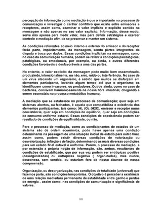 103
percepção de informação como mediação é que o importante no processo de
comunicação é investigar o caráter conflitivo que existe entre emissores e
receptores, assim como, examinar o valor implícito e explícito contido na
mensagem e não apenas no seu valor explícito. Informação, desse modo,
serve não apenas para medir valor, mas para definir estratégias e exercer
controle e mediação afim de se preservar e manter um sistema.
As condições referentes ao meio interno e externo do emissor e do receptor
farão parte, implicitamente, da mensagem, sendo partes integrantes da
disputa e troca por dados. Essas condições implícitas na mensagem, como
no caso da comunicação humana, podem se referir a condições psicológicas,
patológicas, ou emocionais, por exemplo, ou ainda, a outras diferentes
condições favoráveis e desfavoráveis a uma das partes.
No entanto, o valor explícito da mensagem pode muito bem escamoteado,
produzindo,intencionalmente, ou não, erro, ruído ou interferência. No caso de
um vírus atacando um organismo, é sabido que muitos se disfarçam em
elementos participante, levando algum tempo até que o organismo os
identifiquem como invasores, ou predadores. Outros ainda, como no caso de
bactérias, convivem harmoniosamente na nossa flora intestinal, chegando a
serem essenciais no processo metabólico humano.
A mediação que se estabelece no processo de comunicação; quer seja em
sistemas abertos, ou fechados, é aquela que compatibiliza e existência dos
elementos participantes, tais como: (H), (O), (H2O), emissor e receptor numa
coexistência, quer seja em condições de equilíbrio, quer seja em condições
de consumo uniforme estável. Essas condições de coexistência podem ser
resultado de condições de equifinalidade, ou não.
Para o processo de mediação, como as condicionantes de estados de um
sistema são de ordem econômica, pode haver apenas uma condição
determinante na passagem de uma situação inicial de estado para outro final,
assim como, podem existir diversas condições de valorização ou
desvalorização, inflação e deflação, determinando as mais diversas condições
para um estado final estável e uniforme. Porém, o processo de mediação, e
por extensão a própria noção de informação, são, ambos, resultantes de
condições de estabilidade, que por sua vez podem ser entrópicas positiva
(desorganizadas) ou entrópicas negativa ( organizadas), mas nunca,
desconexa, sem sentido, ou estariam fora de nosso alcance de nossa
compreensão.
Organização, ou desorganização, nas condições de totalidade (universal) que
fazemos parte, são condições temporárias. O objetivo é perceber a existência
de uma relação mediadora permanente de estabilidade entre ganho e perdas
de energia , assim como, nas condições de comunicação e significância de
valores.
 