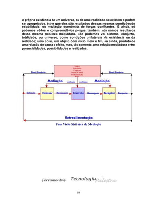 104
A própria existência de um universo, ou de uma realidade, se existem e podem
ser apropriados, é por que eles são resultados dessas mesmas condições de
estabilidade, ou mediação econômica de forças conflitantes. E ainda, só
podemos vê-los e compreendê-los porque, também, nós somos resultados
dessa mesma natureza mediadora. Não podemos ver sistema, conjunto,
totalidade, ou universo, como condições unilaterais da existência ou da
realidade; uma coisa, um objeto com início meio e fim, ou ainda, produto de
uma relação de causa e efeito, mas, tão somente, uma relação mediadora entre
potencialidades, possibilidades e realidades.
Uma Visão Sistêmica de Mediação
 