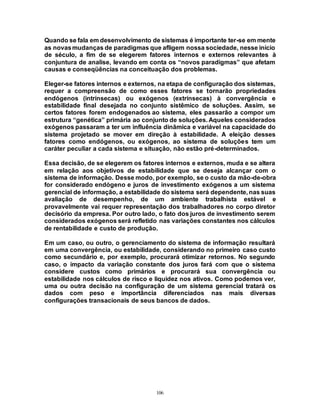 106
Quando se fala em desenvolvimento de sistemas é importante ter-se em mente
as novasmudanças de paradigmas que afligem nossa sociedade, nesse início
de século, a fim de se elegerem fatores internos e externos relevantes à
conjuntura de analise, levando em conta os “novos paradigmas” que afetam
causas e conseqüências na conceituação dos problemas.
Eleger-se fatores internos e externos, na etapa de configuração dos sistemas,
requer a compreensão de como esses fatores se tornarão propriedades
endógenos (intrínsecas) ou exógenos (extrínsecas) à convergência e
estabilidade final desejada no conjunto sistêmico de soluções. Assim, se
certos fatores forem endogenados ao sistema, eles passarão a compor um
estrutura “genética” primária ao conjunto de soluções. Aqueles considerados
exógenos passaram a ter um influência dinâmica e variável na capacidade do
sistema projetado se mover em direção à estabilidade. A eleição desses
fatores como endógenos, ou exógenos, ao sistema de soluções tem um
caráter peculiar a cada sistema e situação, não estão pré-determinados.
Essa decisão, de se elegerem os fatores internos e externos, muda e se altera
em relação aos objetivos de estabilidade que se deseja alcançar com o
sistema de informação. Desse modo, por exemplo, se o custo da mão-de-obra
for considerado endógeno e juros de investimento exógenos a um sistema
gerencial de informação, a estabilidade do sistema será dependente, nas suas
avaliação de desempenho, de um ambiente trabalhista estável e
provavelmente vai requer representação dos trabalhadores no corpo diretor
decisório da empresa. Por outro lado, o fato dos juros de investimento serem
considerados exógenos será refletido nas variações constantes nos cálculos
de rentabilidade e custo de produção.
Em um caso, ou outro, o gerenciamento do sistema de informação resultará
em uma convergência, ou estabilidade, considerando no primeiro caso custo
como secundário e, por exemplo, procurará otimizar retornos. No segundo
caso, o impacto da variação constante dos juros fará com que o sistema
considere custos como primários e procurará sua convergência ou
estabilidade nos cálculos de risco e liquidez nos ativos. Como podemos ver,
uma ou outra decisão na configuração de um sistema gerencial tratará os
dados com peso e importância diferenciados nas mais diversas
configurações transacionais de seus bancos de dados.
 